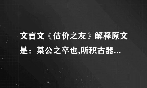 文言文《估价之友》解释原文是：某公之卒也,所积古器,寡妇孤儿不知其值,乞其友估之,友故高其价,使久不售,俟其窘极,乃以贱