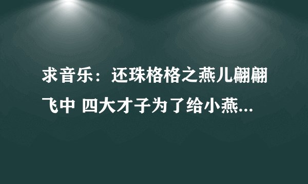 求音乐：还珠格格之燕儿翩翩飞中 四大才子为了给小燕子弄羊肚囊时候，大闹御膳房的歌曲~