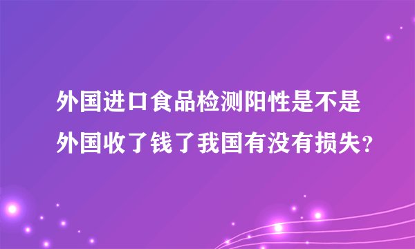 外国进口食品检测阳性是不是外国收了钱了我国有没有损失？
