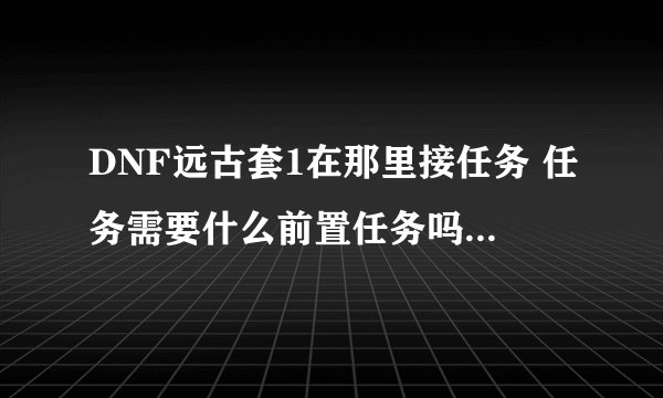 DNF远古套1在那里接任务 任务需要什么前置任务吗，还有任务流程啊