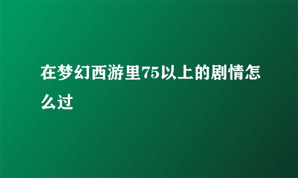 在梦幻西游里75以上的剧情怎么过