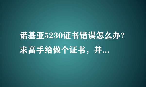 诺基亚5230证书错误怎么办?求高手给做个证书，并注明如何使用！