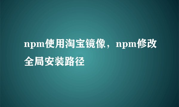 npm使用淘宝镜像，npm修改全局安装路径