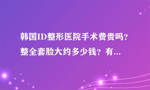 韩国ID整形医院手术费贵吗？整全套脸大约多少钱？有知道的么？