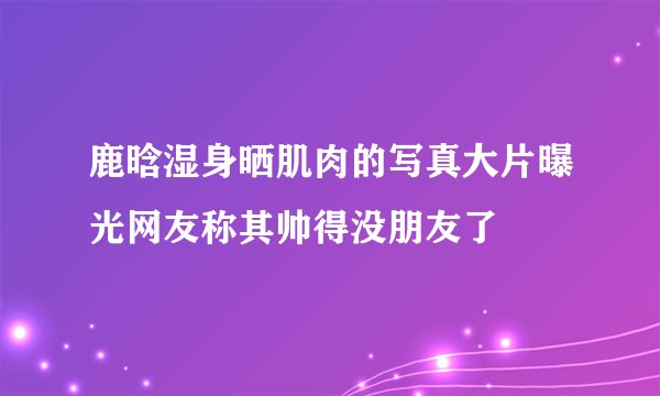 鹿晗湿身晒肌肉的写真大片曝光网友称其帅得没朋友了