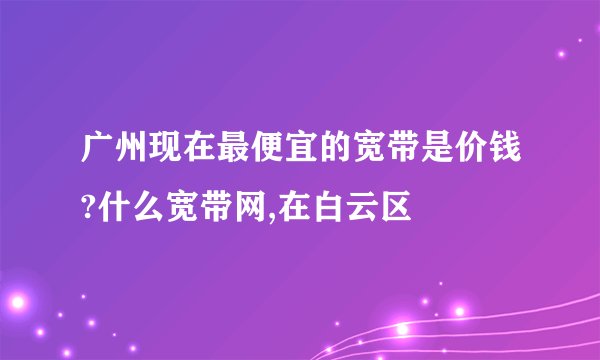 广州现在最便宜的宽带是价钱?什么宽带网,在白云区