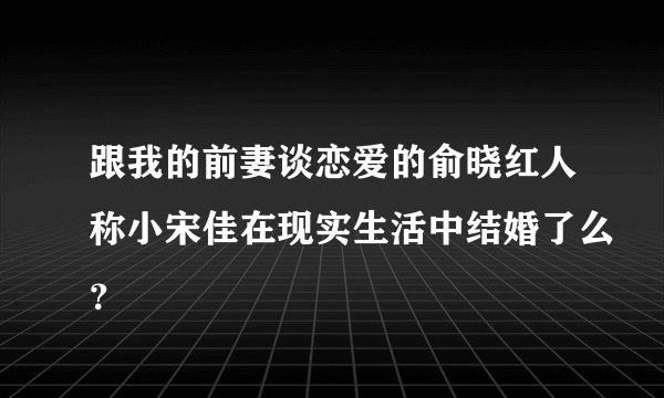 跟我的前妻谈恋爱的俞晓红人称小宋佳在现实生活中结婚了么？