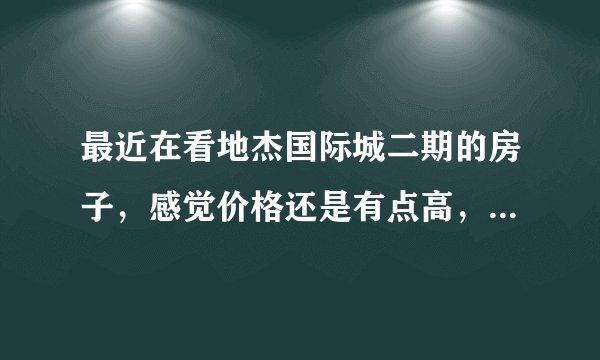 最近在看地杰国际城二期的房子，感觉价格还是有点高，这个小区之前价格如何？大概多少钱？