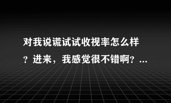 对我说谎试试收视率怎么样 ？进来，我感觉很不错啊？？各位爱看韩剧的朋友们认为呢？
