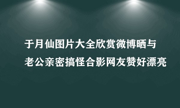 于月仙图片大全欣赏微博晒与老公亲密搞怪合影网友赞好漂亮