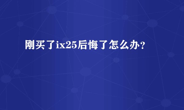 刚买了ix25后悔了怎么办？