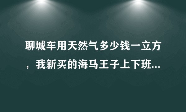 聊城车用天然气多少钱一立方，我新买的海马王子上下班用，来回60公里，有必要改气吗？