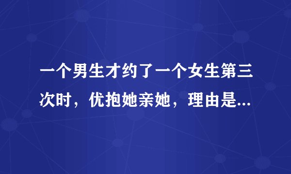 一个男生才约了一个女生第三次时，优抱她亲她，理由是对她一见终情，这个男生是不是很不靠谱