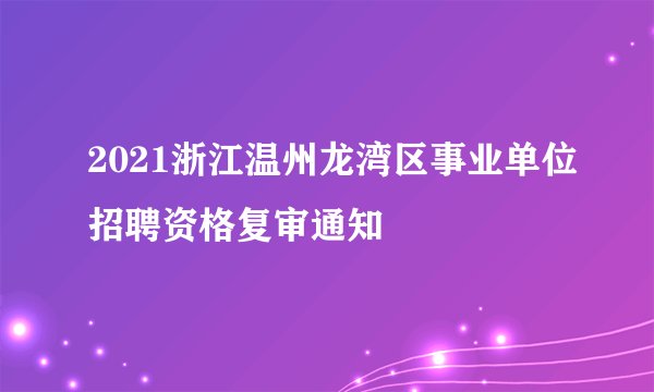 2021浙江温州龙湾区事业单位招聘资格复审通知