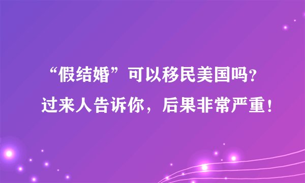 “假结婚”可以移民美国吗？过来人告诉你，后果非常严重！