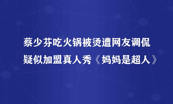 蔡少芬吃火锅被烫遭网友调侃疑似加盟真人秀《妈妈是超人》