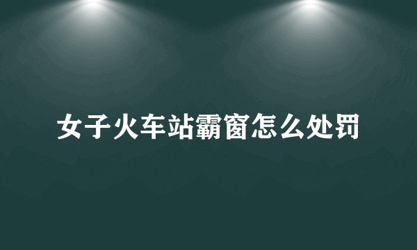 女子火车站霸窗怎么处罚