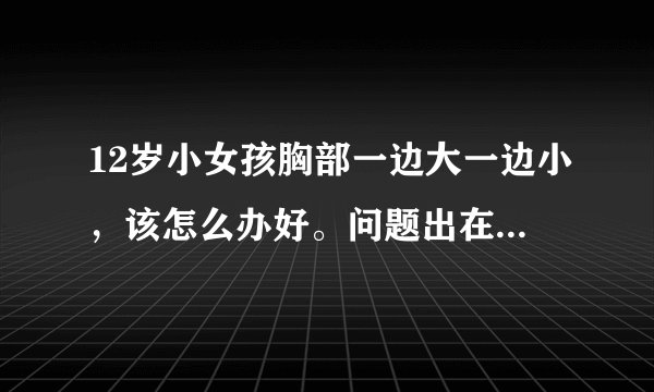 12岁小女孩胸部一边大一边小，该怎么办好。问题出在那里该怎么办