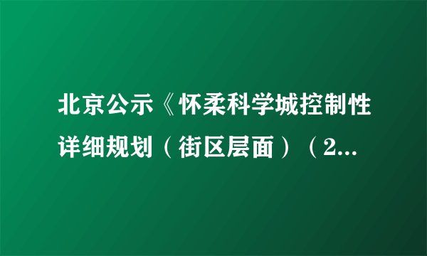 北京公示《怀柔科学城控制性详细规划（街区层面）（2020年—2035年）》（草案）