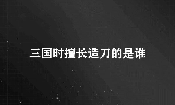 三国时擅长造刀的是谁