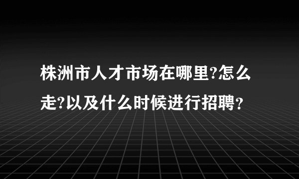 株洲市人才市场在哪里?怎么走?以及什么时候进行招聘？