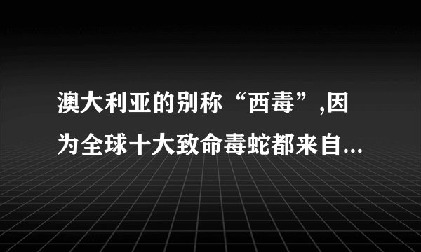 澳大利亚的别称“西毒”,因为全球十大致命毒蛇都来自澳大利亚，用互联网，查一查毒蛇的名称