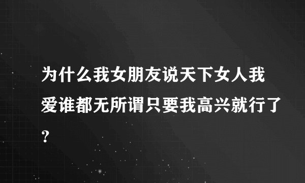 为什么我女朋友说天下女人我爱谁都无所谓只要我高兴就行了？
