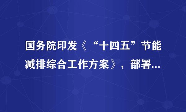 国务院印发《“十四五”节能减排综合工作方案》，部署交通物流节能减排工程