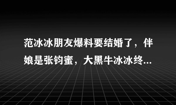 范冰冰朋友爆料要结婚了，伴娘是张钧蜜，大黑牛冰冰终于修成正果