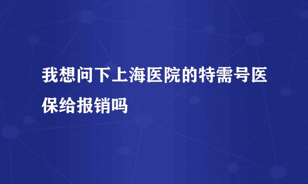 我想问下上海医院的特需号医保给报销吗