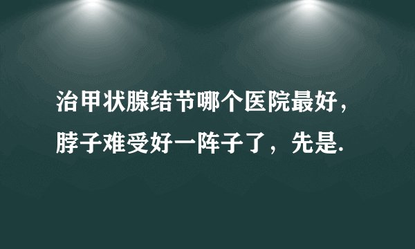 治甲状腺结节哪个医院最好，脖子难受好一阵子了，先是.
