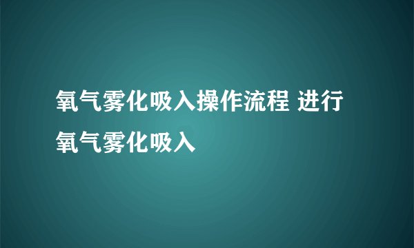 氧气雾化吸入操作流程 进行氧气雾化吸入