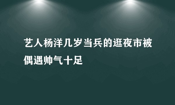 艺人杨洋几岁当兵的逛夜市被偶遇帅气十足