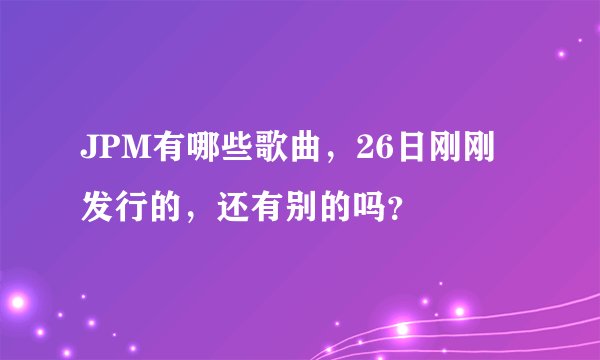 JPM有哪些歌曲，26日刚刚发行的，还有别的吗？