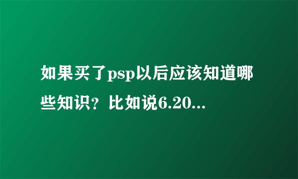 如果买了psp以后应该知道哪些知识？比如说6.20什么的是什么？我新手，...
