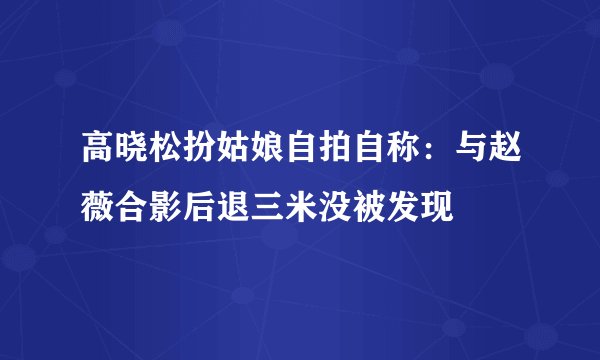 高晓松扮姑娘自拍自称：与赵薇合影后退三米没被发现