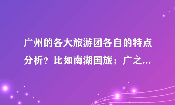 广州的各大旅游团各自的特点分析？比如南湖国旅；广之旅；泰旅行社。。。。。（越多越好）