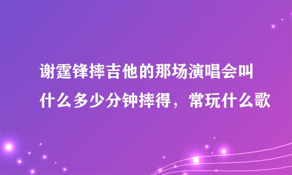 谢霆锋摔吉他的那场演唱会叫什么多少分钟摔得，常玩什么歌