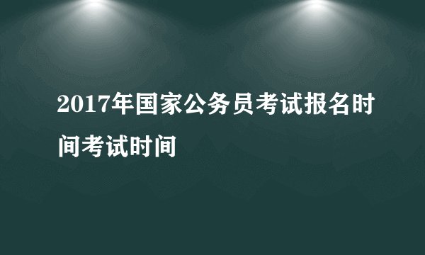 2017年国家公务员考试报名时间考试时间