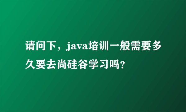 请问下，java培训一般需要多久要去尚硅谷学习吗？