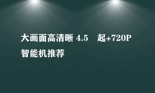 大画面高清晰 4.5吋起+720P智能机推荐