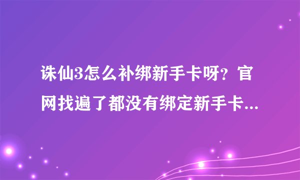 诛仙3怎么补绑新手卡呀？官网找遍了都没有绑定新手卡的按钮，并且我也不想换号