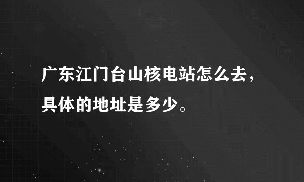广东江门台山核电站怎么去，具体的地址是多少。
