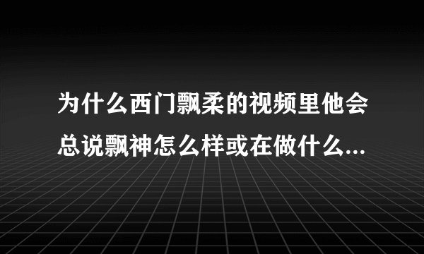 为什么西门飘柔的视频里他会总说飘神怎么样或在做什么。。。。