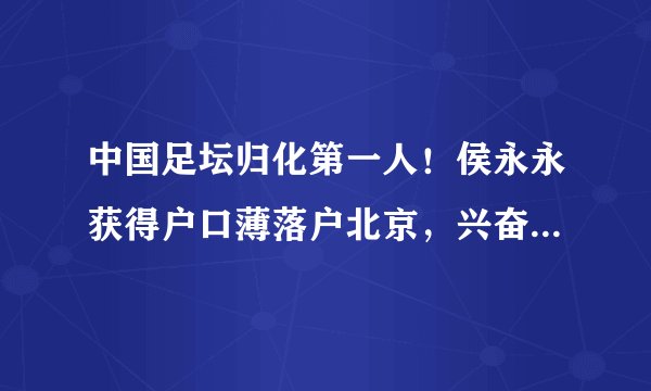 中国足坛归化第一人！侯永永获得户口薄落户北京，兴奋的晒身份证