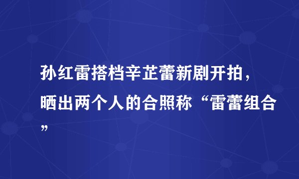孙红雷搭档辛芷蕾新剧开拍，晒出两个人的合照称“雷蕾组合”