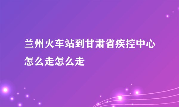 兰州火车站到甘肃省疾控中心怎么走怎么走