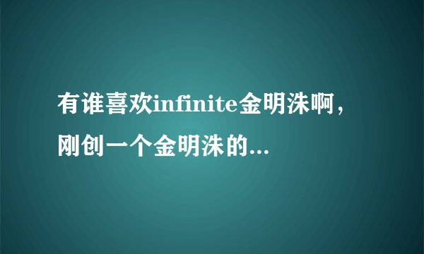 有谁喜欢infinite金明洙啊，刚创一个金明洙的群，喜欢的朋友可以一起进来分享金明洙的八卦。