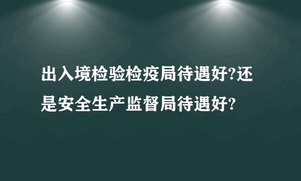 出入境检验检疫局待遇好?还是安全生产监督局待遇好?
