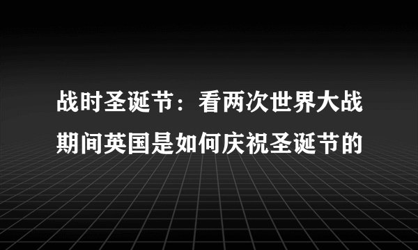 战时圣诞节:看两次世界大战期间英国是如何庆祝圣诞节的
